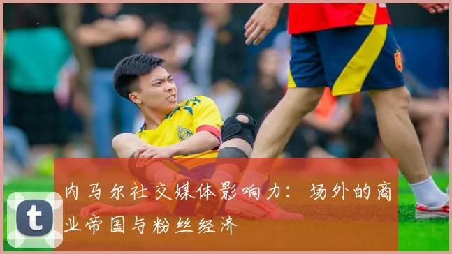 内马尔社交媒体影响力:场外的商业帝国与粉丝经济