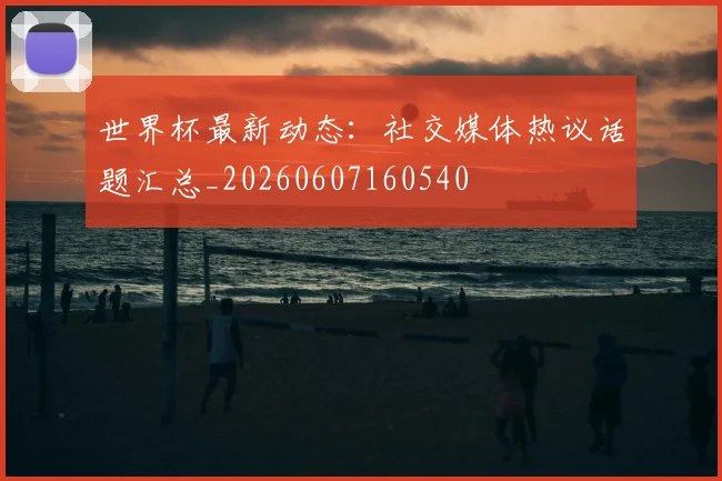 世界杯最新动态：社交媒体热议话题汇总_20260607160540